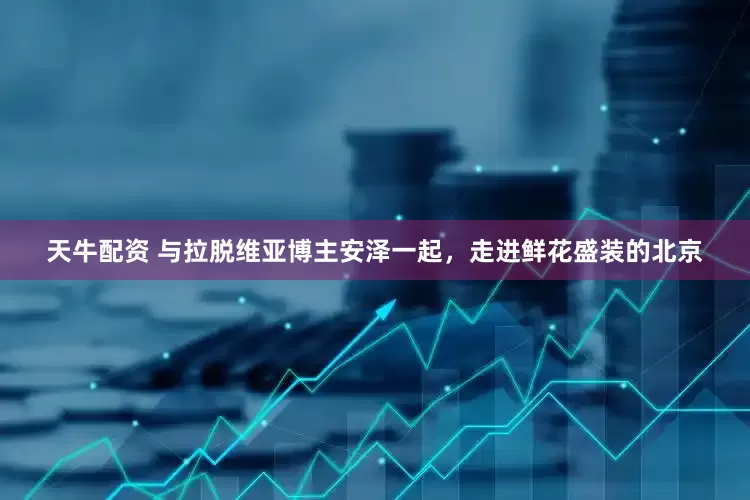 天牛配资 与拉脱维亚博主安泽一起，走进鲜花盛装的北京