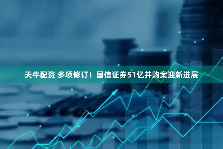天牛配资 多项修订！国信证券51亿并购案迎新进展